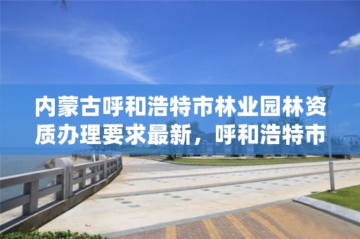 内蒙古呼和浩特市林业园林资质办理要求最新，呼和浩特市园林管理局电话是多少