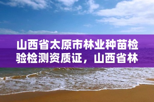 山西省太原市林业种苗检验检测资质证，山西省林木种质资源