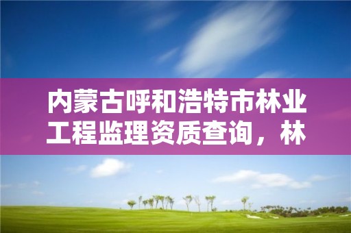 内蒙古呼和浩特市林业工程监理资质查询，林业监理公司