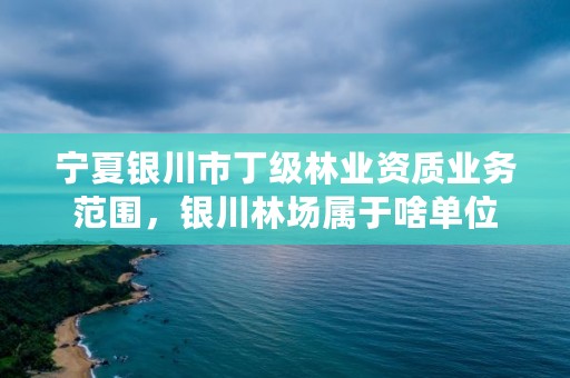 宁夏银川市丁级林业资质业务范围，银川林场属于啥单位