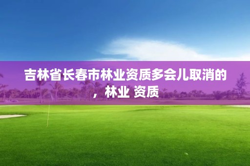 吉林省长春市林业资质多会儿取消的，林业 资质