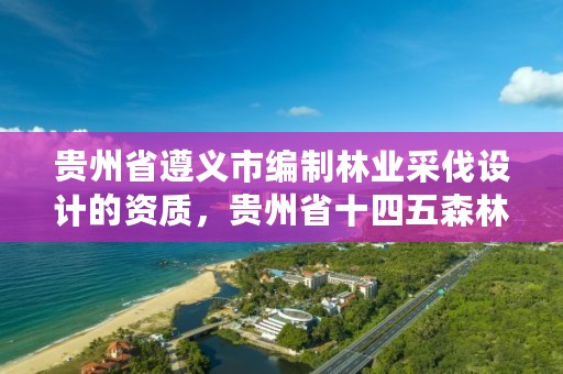 贵州省遵义市编制林业采伐设计的资质，贵州省十四五森林采伐限额