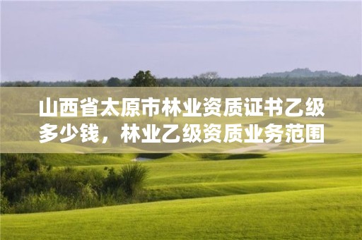 山西省太原市林业资质证书乙级多少钱，林业乙级资质业务范围