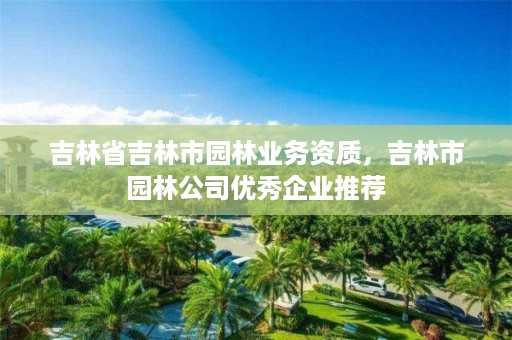 吉林省吉林市园林业务资质，吉林市园林公司优秀企业推荐