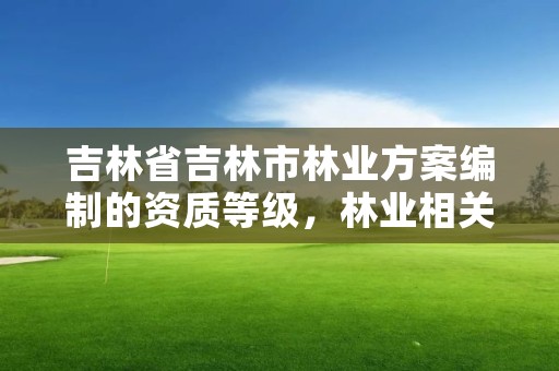 吉林省吉林市林业方案编制的资质等级，林业相关资质