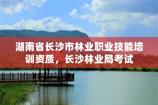 湖南省长沙市林业职业技能培训资质，长沙林业局考试