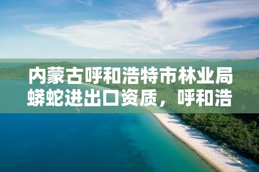 内蒙古呼和浩特市林业局蟒蛇进出口资质，呼和浩特林业和草原局官网