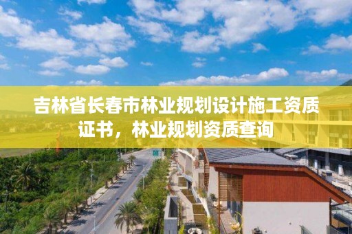 吉林省长春市林业规划设计施工资质证书，林业规划资质查询