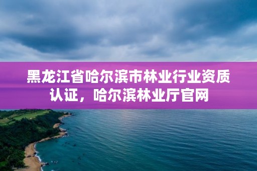 黑龙江省哈尔滨市林业行业资质认证，哈尔滨林业厅官网