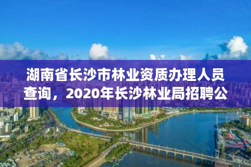 湖南省长沙市林业资质办理人员查询，2020年长沙林业局招聘公告