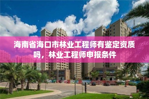 海南省海口市林业工程师有鉴定资质吗，林业工程师申报条件