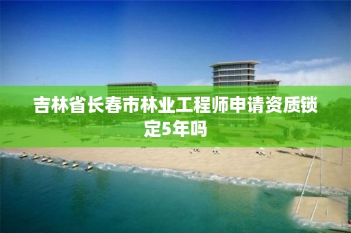 吉林省长春市林业工程师申请资质锁定5年吗