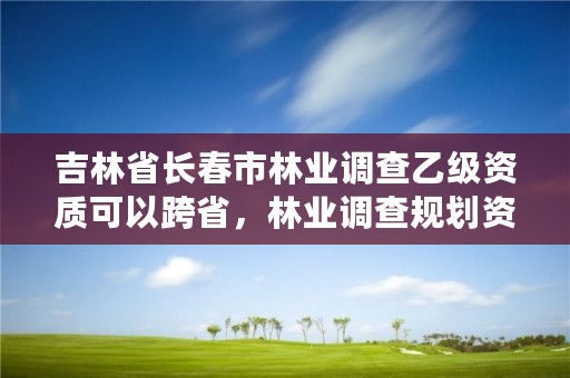 吉林省长春市林业调查乙级资质可以跨省，林业调查规划资质丙级和乙级的区别