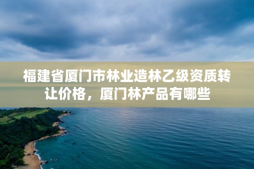 福建省厦门市林业造林乙级资质转让价格，厦门林产品有哪些