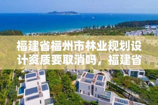 福建省福州市林业规划设计资质要取消吗，福建省福州市林业规划设计资质要取消吗现在