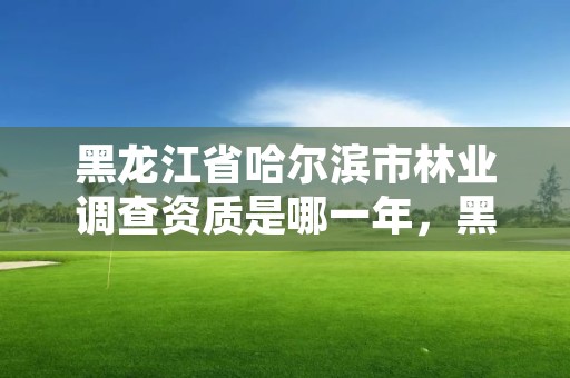 黑龙江省哈尔滨市林业调查资质是哪一年，黑龙江林业调查规划设计院