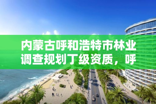 内蒙古呼和浩特市林业调查规划丁级资质，呼和浩特林业局电话是多少