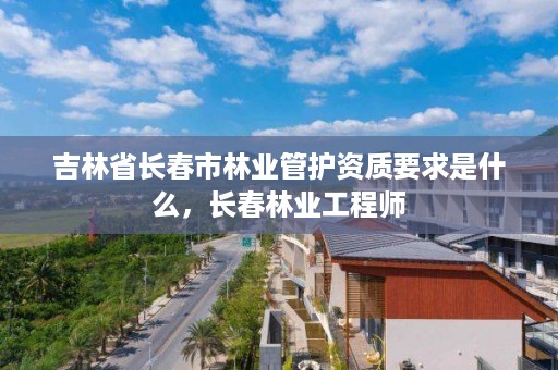 吉林省长春市林业管护资质要求是什么，长春林业工程师