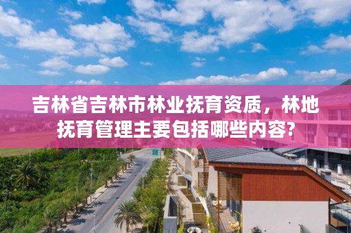 吉林省吉林市林业抚育资质，林地抚育管理主要包括哪些内容?