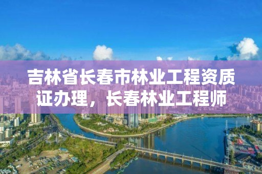 吉林省长春市林业工程资质证办理，长春林业工程师