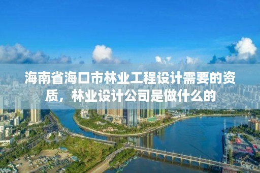 海南省海口市林业工程设计需要的资质，林业设计公司是做什么的