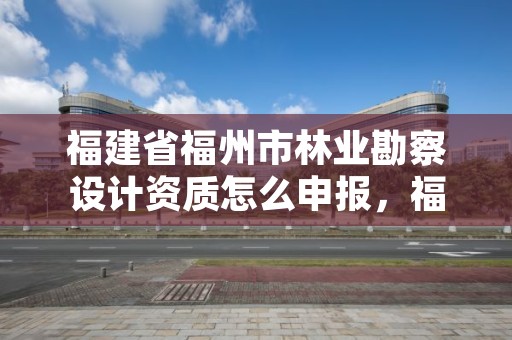 福建省福州市林业勘察设计资质怎么申报，福州市林勘院