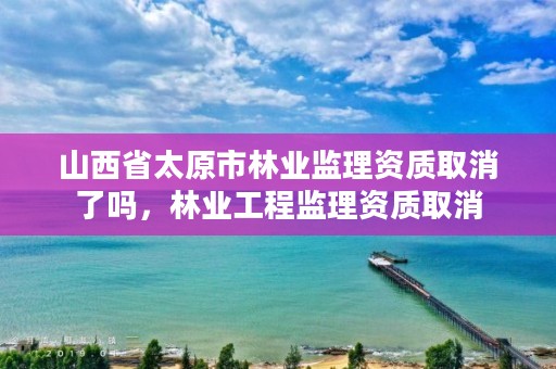 山西省太原市林业监理资质取消了吗，林业工程监理资质取消