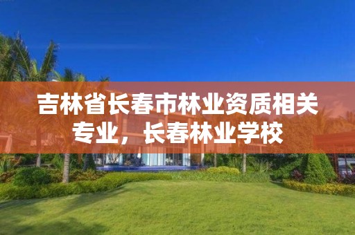 吉林省长春市林业资质相关专业，长春林业学校