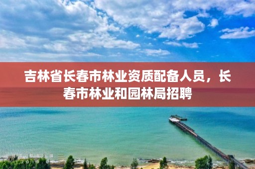 吉林省长春市林业资质配备人员，长春市林业和园林局招聘