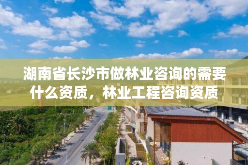 湖南省长沙市做林业咨询的需要什么资质，林业工程咨询资质