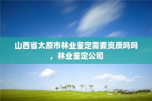 山西省太原市林业鉴定需要资质吗吗，林业鉴定公司