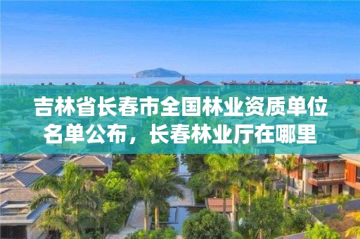 吉林省长春市全国林业资质单位名单公布，长春林业厅在哪里