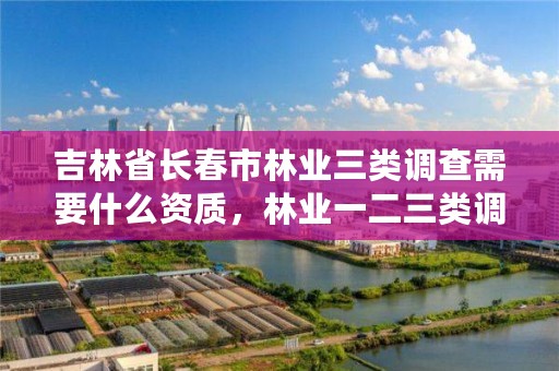 吉林省长春市林业三类调查需要什么资质，林业一二三类调查的区别