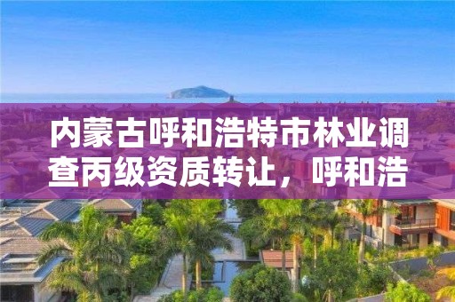 内蒙古呼和浩特市林业调查丙级资质转让，呼和浩特市林业和草原局二级单位有哪些