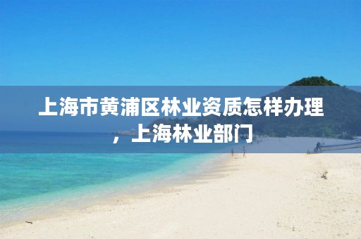 上海市黄浦区林业资质怎样办理，上海林业部门