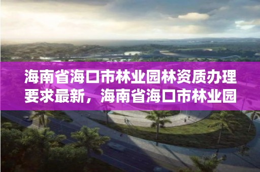 海南省海口市林业园林资质办理要求最新，海南省海口市林业园林资质办理要求最新