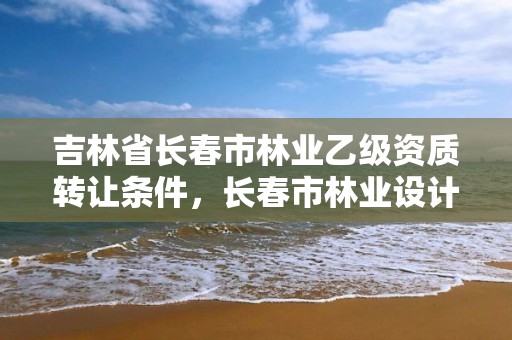 吉林省长春市林业乙级资质转让条件，长春市林业设计院