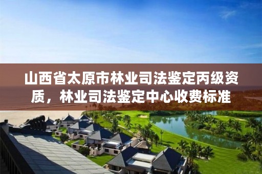 山西省太原市林业司法鉴定丙级资质，林业司法鉴定中心收费标准