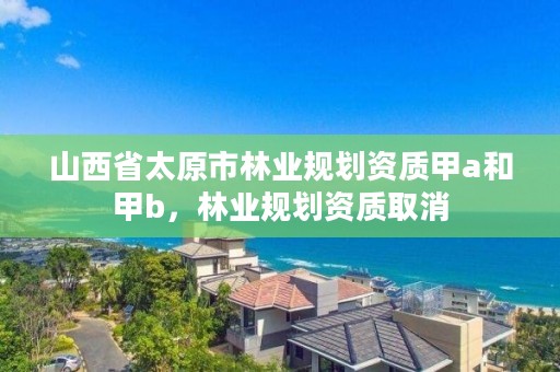 山西省太原市林业规划资质甲a和甲b，林业规划资质取消