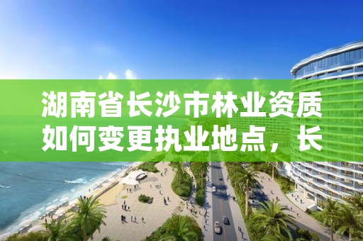 湖南省长沙市林业资质如何变更执业地点，长沙林业局官网