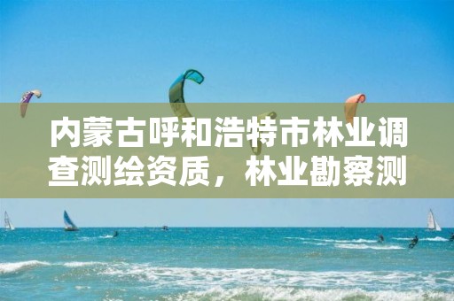 内蒙古呼和浩特市林业调查测绘资质，林业勘察测绘资质