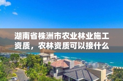 湖南省株洲市农业林业施工资质，农林资质可以接什么项目