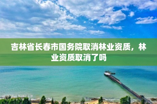 吉林省长春市国务院取消林业资质，林业资质取消了吗