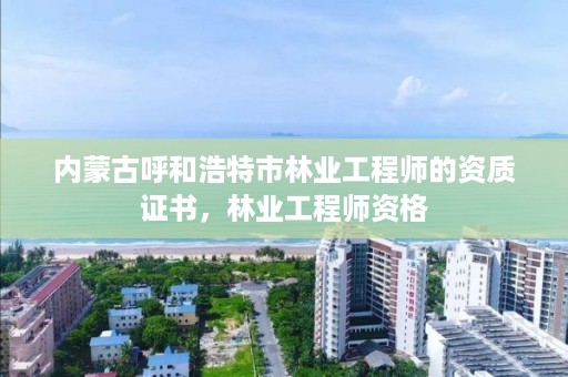 内蒙古呼和浩特市林业工程师的资质证书，林业工程师资格