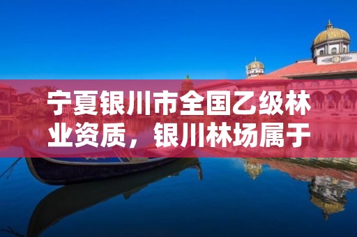 宁夏银川市全国乙级林业资质，银川林场属于啥单位