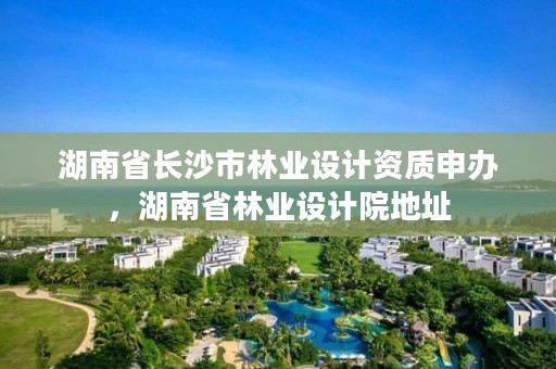 湖南省长沙市林业设计资质申办，湖南省林业设计院地址