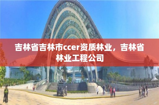 吉林省吉林市ccer资质林业，吉林省林业工程公司