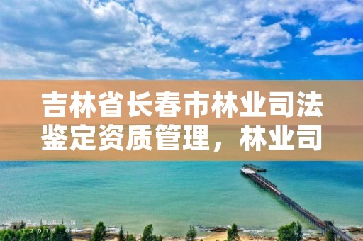 吉林省长春市林业司法鉴定资质管理，林业司法鉴定中心查询