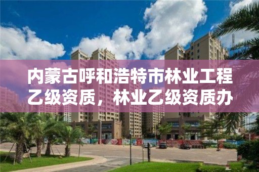 内蒙古呼和浩特市林业工程乙级资质，林业乙级资质办理条件