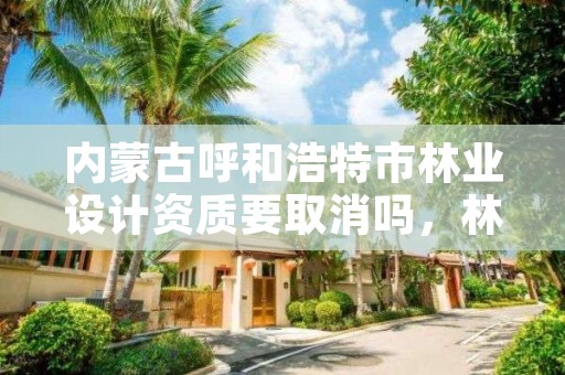 内蒙古呼和浩特市林业设计资质要取消吗，林业设计资质取消了吗